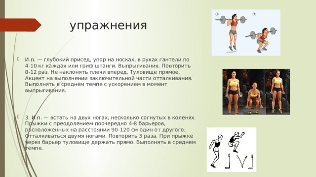 упражнения И.п. — глубокий присед, упор на носках, в руках гантели по 4-10 кг каждая или гриф штанги. Выпрыгивания. Повторить 8-12 раз. Не наклонять плечи вперед. Туловище прямое. Акцент на выполнении заключительной части отталкивания. Выполнять в среднем темпе с ускорением в момент выпрыгивания. 3. И.п. — встать на двух ногах, несколько согнутых в коленях. Прыжки с преодолением поочередно 4-8 барьеров, расположенных на расстоянии 90-120 см один от другого. Отталкиваться двумя ногами. Повторить 3 раза. При прыжке через барьер туловище держать прямо. Выполнять в среднем темпе. 