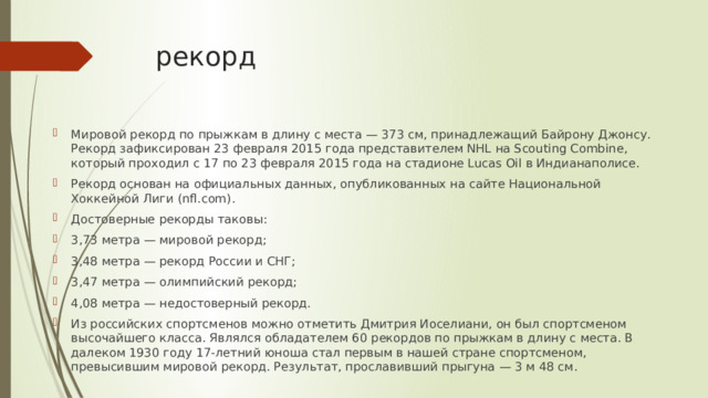 рекорд Мировой рекорд по прыжкам в длину с места — 373 см, принадлежащий Байрону Джонсу. Рекорд зафиксирован 23 февраля 2015 года представителем NHL на Scouting Combine, который проходил с 17 по 23 февраля 2015 года на стадионе Lucas Oil в Индианаполисе. Рекорд основан на официальных данных, опубликованных на сайте Национальной Хоккейной Лиги (nfl.com). Достоверные рекорды таковы: 3,73 метра — мировой рекорд; 3,48 метра — рекорд России и СНГ; 3,47 метра — олимпийский рекорд; 4,08 метра — недостоверный рекорд. Из российских спортсменов можно отметить Дмитрия Иоселиани, он был спортсменом высочайшего класса. Являлся обладателем 60 рекордов по прыжкам в длину с места. В далеком 1930 году 17-летний юноша стал первым в нашей стране спортсменом, превысившим мировой рекорд. Результат, прославивший прыгуна — 3 м 48 см. 