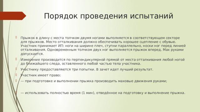Порядок проведения испытаний Прыжок в длину с места толчком двумя ногами выполняется в соответствующем секторе для прыжков. Место отталкивания должно обеспечивать хорошее сцепление с обувью. Участник принимает ИП: ноги на ширине плеч, ступни параллельно, носки ног перед линией отталкивания. Одновременным толчком двух ног выполняется прыжок вперед. Мах руками допускается. Измерение производится по перпендикулярной прямой от места отталкивания любой ногой до ближайшего следа, оставленного любой частью тела участника. Участнику предоставляются три попытки. В зачет идет лучший результат. Участник имеет право: — при подготовке и выполнении прыжка производить маховые движения руками; — использовать полностью время (1 мин), отведённое на подготовку и выполнение прыжка. 