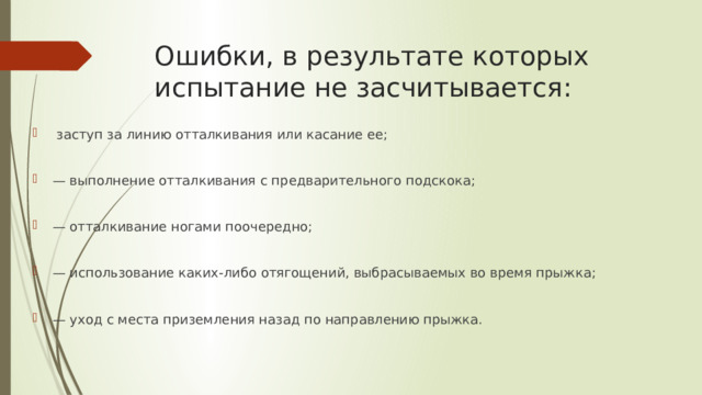Ошибки, в результате которых испытание не засчитывается:  заступ за линию отталкивания или касание ее; — выполнение отталкивания с предварительного подскока; — отталкивание ногами поочередно; — использование каких-либо отягощений, выбрасываемых во время прыжка; — уход с места приземления назад по направлению прыжка. 