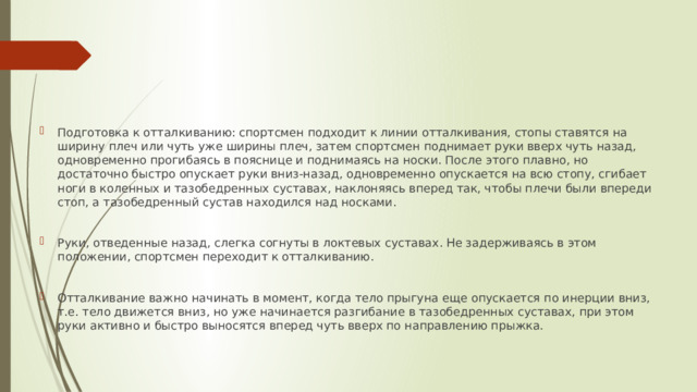 Подготовка к отталкиванию: спортсмен подходит к линии отталкивания, стопы ставятся на ширину плеч или чуть уже ширины плеч, затем спортсмен поднимает руки вверх чуть назад, одновременно прогибаясь в пояснице и поднимаясь на носки. После этого плавно, но достаточно быстро опускает руки вниз-назад, одновременно опускается на всю стопу, сгибает ноги в коленных и тазобедренных суставах, наклоняясь вперед так, чтобы плечи были впереди стоп, а тазобедренный сустав находился над носками. Руки, отведенные назад, слегка согнуты в локтевых суставах. Не задерживаясь в этом положении, спортсмен переходит к отталкиванию. Отталкивание важно начинать в момент, когда тело прыгуна еще опускается по инерции вниз, т.е. тело движется вниз, но уже начинается разгибание в тазобедренных суставах, при этом руки активно и быстро выносятся вперед чуть вверх по направлению прыжка. 