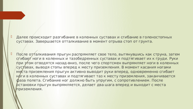 Далее происходит разгибание в коленных суставах и сгибание в голеностопных суставах. Завершается отталкивание в момент отрыва стоп от грунта. После отталкивания прыгун распрямляет свое тело, вытянувшись как струна, затем сгибает ноги в коленных и тазобедренных суставах и подтягивает их к груди. Руки при этом отводятся назад-вниз, после чего спортсмен выпрямляет ноги в коленных суставах, выводя стопы вперед к месту приземления. В момент касания ногами места приземления прыгун активно выводит руки вперед, одновременно сгибает ноги в коленных суставах и подтягивает таз к месту приземления, заканчивается фаза полета. Сгибание ног должно быть упругим, с сопротивлением. После остановки прыгун выпрямляется, делает два шага вперед и выходит с места приземления. 