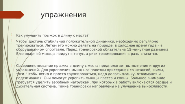упражнения Как улучшить прыжок в длину с места? Чтобы достичь стабильной положительной динамики, необходимо регулярно тренироваться. Летом это можно делать на природе, в холодное время года – в оборудованном спортзале. Перед тренировкой обязательна 15-минутная разминка. Благодаря ей мышцы придут в тонус, а риск травмирования в разы снизится. Совершенствование прыжка в длину с места предполагает выполнение и других упражнений. Для укрепления мышц ног полезны приседания со штангой, жимы, тяги. Чтобы легко и просто группироваться, надо делать планку, отжимания и подтягивания. Они помогут укрепить мышцы пресса и спины. Большое внимание требуется уделить аэробным нагрузкам, при которых в работу включаются сердце и дыхательная система. Такие тренировки направлены на улучшение выносливости. 