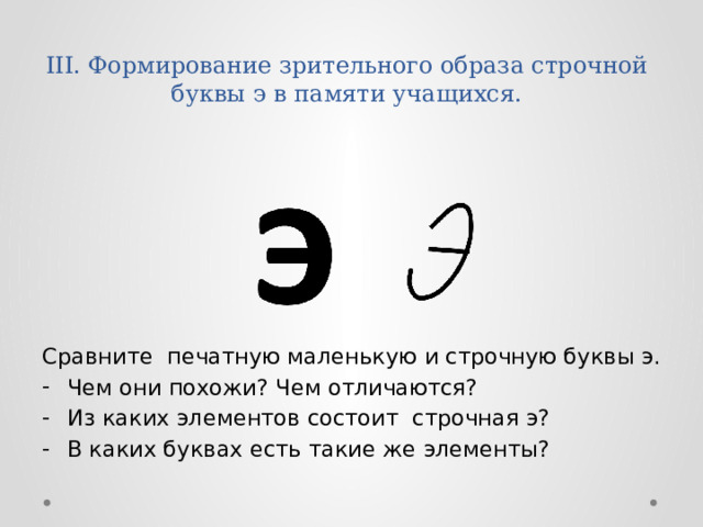 III. Формирование зрительного образа строчной буквы э в памяти учащихся.   Сравните печатную маленькую и строчную буквы э. Чем они похожи? Чем отличаются? Из каких элементов состоит строчная э? В каких буквах есть такие же элементы? 