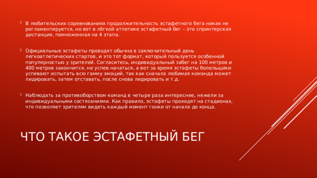 В любительских соревнованиях продолжительность эстафетного бега никак не регламентируется, но вот в лёгкой атлетике эстафетный бег – это спринтерская дистанция, помноженная на 4 этапа. Официальные эстафеты проводят обычно в заключительный день легкоатлетических стартов, и это тот формат, который пользуется особенной популярностью у зрителей. Согласитесь, индивидуальный забег на 100 метров и 400 метров закончится, не успев начаться, а вот за время эстафеты болельщики успевают испытать всю гамму эмоций, так как сначала любимая команда может лидировать, затем отставать, после снова лидировать и т.д. Наблюдать за противоборством команд в четыре раза интереснее, нежели за индивидуальными состязаниями. Как правило, эстафеты проходят на стадионах, что позволяет зрителям видеть каждый момент гонки от начала до конца. Что такое эстафетный бег 