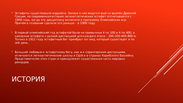 Эстафеты существовали издревле. Записи о них ведутся ещё со времён Древней Греции, но современная история легкоатлетических эстафет отсчитывается с 1908 года, когда эту дисциплину включили в программу Олимпийских игр. Причём в плавании сделали это раньше – в 1900 году. В первый олимпийский год эстафетой были не привычные 4 по 100 и 4 по 400, а шведская эстафета с разной дистанцией для каждого этапа – 200-200-400-800 м. Только в 1912 году эстафетный бег приобрел тот вид, который существует и по сей день. Большой любовью к эстафетному бегу, как и к спринтерским дистанциям, отличаются легкоатлетические школы в США и в странах Карибского бассейна. Представителям этих стран и принадлежит существенная часть мировых рекордов. История 
