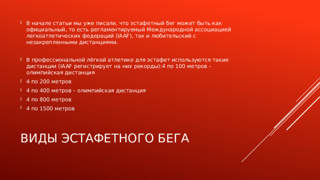 В начале статьи мы уже писали, что эстафетный бег может быть как официальный, то есть регламентируемый Международной ассоциацией легкоатлетических федераций (IAAF), так и любительский с незакрепленными дистанциями. В профессиональной лёгкой атлетике для эстафет используются такие дистанции (IAAF регистрирует на них рекорды):4 по 100 метров – олимпийская дистанция 4 по 200 метров 4 по 400 метров – олимпийская дистанция 4 по 800 метров 4 по 1500 метров Виды эстафетного бега 