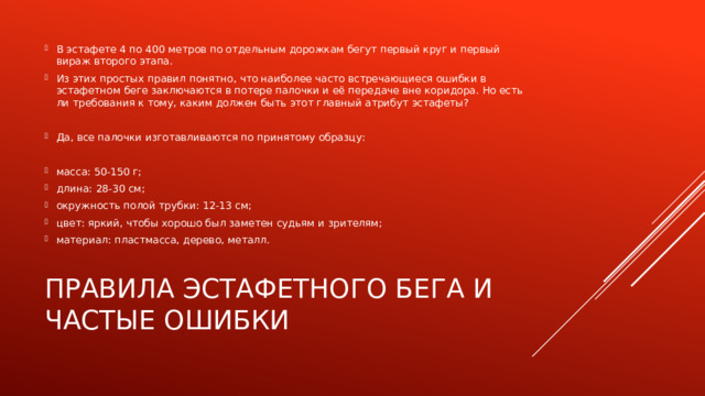 В эстафете 4 по 400 метров по отдельным дорожкам бегут первый круг и первый вираж второго этапа. Из этих простых правил понятно, что наиболее часто встречающиеся ошибки в эстафетном беге заключаются в потере палочки и её передаче вне коридора. Но есть ли требования к тому, каким должен быть этот главный атрибут эстафеты? Да, все палочки изготавливаются по принятому образцу: масса: 50-150 г; длина: 28-30 см; окружность полой трубки: 12-13 см; цвет: яркий, чтобы хорошо был заметен судьям и зрителям; материал: пластмасса, дерево, металл. Правила эстафетного бега и частые ошибки 
