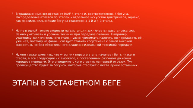 В традиционных эстафетах от IAAF 4 этапа и, соответственно, 4 бегуна. Распределение атлетов по этапам – отдельное искусство для тренера, однако, как правило, сильнейшие бегуны ставятся на 1-й и 4-й этапы. Но не в одной только скорости на дистанции заключается расстановка сил. Важно учитывать и уровень техники при передаче палочки. Например, участнику заключительного этапа нужно принимать палочку, но передавать её – уже нет, поэтому на финиш следует ставить спортсмена с самой высокой скоростью, но без обязательного владения идеальной техникой передачи. Нужно также заметить, что участник первого этапа начинает бег с низкого старта, а все следующие – с высокого, с постепенным разгоном до конца коридора передачи. Это определяет, кого ставить на первый отрезок. Тут преимущество будет за бегуном, который стартует с места лучше остальных. Этапы в эстафетном беге 