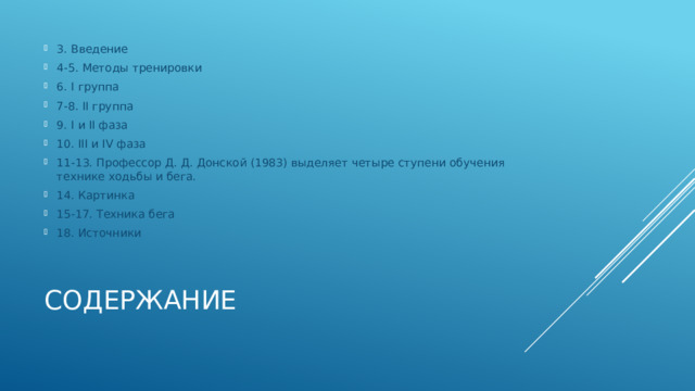 3. Введение 4-5. Методы тренировки 6. I группа 7-8. II группа 9. I и II фаза 10. III и IV фаза 11-13. Профессор Д. Д. Донской (1983) выделяет четыре ступени обучения технике ходьбы и бега. 14. Картинка 15-17. Техника бега 18. Источники Содержание 