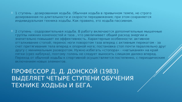 1 ступень - дозированная ходьба. Обычная ходьба в привычном темпе, но строго дозированная по длительности и скорости передвижения; при этом сохраняется индивидуальная техника ходьбы. Как правило, это ходьба пассивная. 2 ступень - оздоровительная ходьба. В работу включаются дополнительные мышечные группы нижних конечностей и таза , что увеличивает общий расход энергии и значительно повышает ее эффективность. Характерные особенности: активное отталкивание стопой; перенос ноги поворотом таза вперед с активным перекатом - за счет притягивания тела вперед к опорной ноге; постановка стоп почти параллельно друг другу с минимальным разворотом. Нужно избегать «стопора» - «натыкания» на край пятки (срез каблука), поэтому голень не следует выносить слишком далеко вперед. Переход от обычной ходьбы к спортивной осуществляется постепенно, с периодическим включением новых элементов. Профессор Д. Д. Донской (1983) выделяет четыре ступени обучения технике ходьбы и бега. 