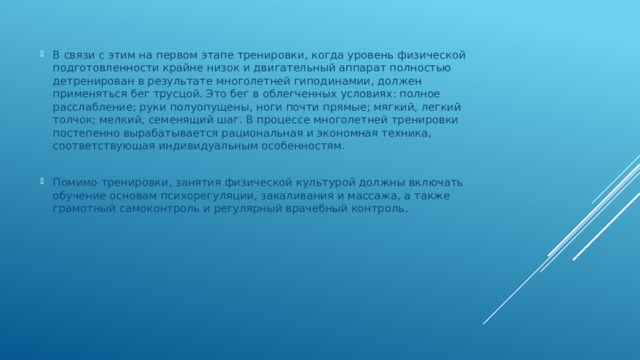 В связи с этим на первом этапе тренировки, когда уровень физической подготовленности крайне низок и двигательный аппарат полностью детренирован в результате многолетней гиподинамии, должен применяться бег трусцой. Это бег в облегченных условиях: полное расслабление; руки полуопущены, ноги почти прямые; мягкий, легкий толчок; мелкий, семенящий шаг. В процессе многолетней тренировки постепенно вырабатывается рациональная и экономная техника, соответствующая индивидуальным особенностям. Помимо тренировки, занятия физической культурой должны включать обучение основам психорегуляции, закаливания и массажа, а также грамотный самоконтроль и регулярный врачебный контроль. 