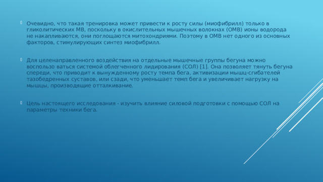 Очевидно, что такая тренировка может привести к росту силы (миофибрилл) только в гликолитических МВ, поскольку в окислительных мышечных волокнах (ОМВ) ионы водорода не накапливаются, они поглощаются митохондриями. Поэтому в ОМВ нет одного из основных факторов, стимулирующих синтез миофибрилл. Для целенаправленного воздействия на отдельные мышечные группы бегуна можно воспользо ваться системой облегченного лидирования (СОЛ) [1]. Она позволяет тянуть бегуна спереди, что приводит к вынужденному росту темпа бега, активизации мышц-сгибателей тазобедренных суставов, или сзади, что уменьшает темп бега и увеличивает нагрузку на мышцы, производящие отталкивание. Цель настоящего исследования - изучить влияние силовой подготовки с помощью СОЛ на параметры техники бега. 
