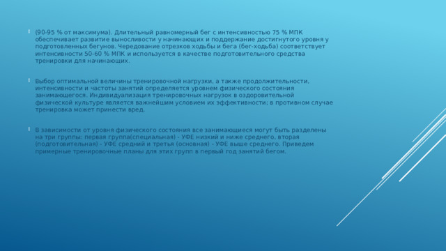 (90-95 % от максимума). Длительный равномерный бег с интенсивностью 75 % МПК обеспечивает развитие выносливости у начинающих и поддержание достигнутого уровня у подготовленных бегунов. Чередование отрезков ходьбы и бега (бег-ходьба) соответствует интенсивности 50-60 % МПК и используется в качестве подготовительного средства тренировки для начинающих. Выбор оптимальной величины тренировочной нагрузки, а также продолжительности, интенсивности и частоты занятий определяется уровнем физического состояния занимающегося. Индивидуализация тренировочных нагрузок в оздоровительной физической культуре является важнейшим условием их эффективности; в противном случае тренировка может принести вред. В зависимости от уровня физического состояния все занимающиеся могут быть разделены на три группы: первая группа(специальная) - УФЕ низкий и ниже среднего, вторая (подготовительная) - УФЕ средний и третья (основная) - УФЕ выше среднего. Приведем примерные тренировочные планы для этих групп в первый год занятий бегом. 