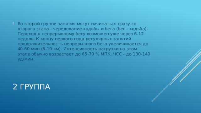 Во второй группе занятия могут начинаться сразу со второго этапа - чередование ходьбы и бега (бег - ходьба). Переход к непрерывному бегу возможен уже через 6-12 недель. К концу первого года регулярных занятий продолжительность непрерывного бега увеличивается до 40-60 мин (6-10 км). Интенсивность нагрузки на этом этапе обычно возрастает до 65-70 % МПК, ЧСС - до 130-140 уд/мин. 2 группа 