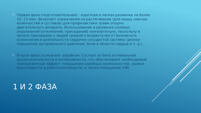 Первая фаза (подготовительная) - короткая и легкая разминка не более 10--15 мин. Включает упражнения на растягивание (для мышц нижних конечностей и суставов) для профилактики травм опорно-двигательного аппарата. Использование в разминке силовых упражнений (отжиманий, приседаний) нежелательно, поскольку в начале тренировки у людей среднего возраста могут возникнуть осложнения в деятельности сердечно-сосудистой системы (резкое повышение артериального давления, боли в области сердца и т. д.). Вторая фаза (основная)- аэробная. Состоит из бега оптимальной продолжительности и интенсивности, что обеспечивает необходимый тренировочный эффект: повышение аэробных возможностей, уровня выносливости и работоспособности, а также повышение УФЕ. 1 и 2 фаза 