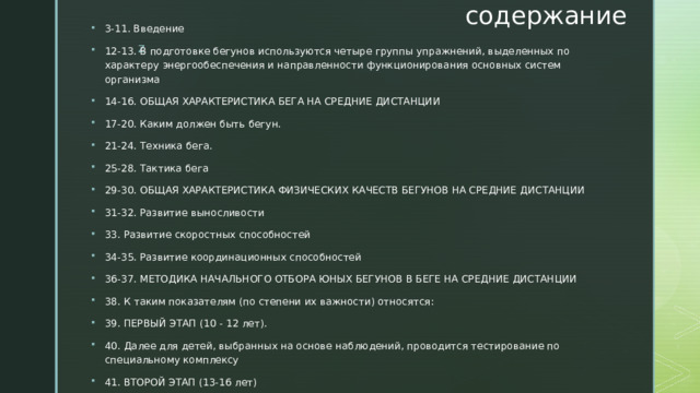содержание 3-11. Введение 12-13. В подготовке бегунов используются четыре группы упражнений, выделенных по характеру энергообеспечения и направленности функционирования основных систем организма 14-16. ОБЩАЯ ХАРАКТЕРИСТИКА БЕГА НА СРЕДНИЕ ДИСТАНЦИИ 17-20. Каким должен быть бегун. 21-24. Техника бега. 25-28. Тактика бега 29-30. ОБЩАЯ ХАРАКТЕРИСТИКА ФИЗИЧЕСКИХ КАЧЕСТВ БЕГУНОВ НА СРЕДНИЕ ДИСТАНЦИИ 31-32. Развитие выносливости 33. Развитие скоростных способностей 34-35. Развитие координационных способностей 36-37. МЕТОДИКА НАЧАЛЬНОГО ОТБОРА ЮНЫХ БЕГУНОВ В БЕГЕ НА СРЕДНИЕ ДИСТАНЦИИ 38. К таким показателям (по степени их важности) относятся: 39. ПЕРВЫЙ ЭТАП (10 - 12 лет). 40. Далее для детей, выбранных на основе наблюдений, проводится тестирование по специальному комплексу 41. ВТОРОЙ ЭТАП (13-16 лет) 