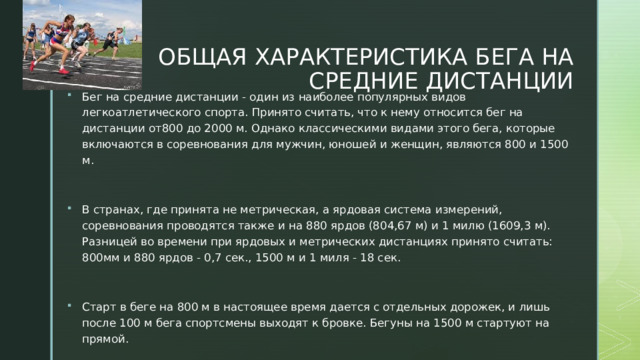  ОБЩАЯ ХАРАКТЕРИСТИКА БЕГА НА СРЕДНИЕ ДИСТАНЦИИ Бег на средние дистанции - один из наиболее популярных видов легкоатлетического спорта. Принято считать, что к нему относится бег на дистанции от800 до 2000 м. Однако классическими видами этого бега, которые включаются в соревнования для мужчин, юношей и женщин, являются 800 и 1500 м. В странах, где принята не метрическая, а ярдовая система измерений, соревнования проводятся также и на 880 ярдов (804,67 м) и 1 милю (1609,3 м). Разницей во времени при ярдовых и метрических дистанциях принято считать: 800мм и 880 ярдов - 0,7 сек., 1500 м и 1 миля - 18 сек. Старт в беге на 800 м в настоящее время дается с отдельных дорожек, и лишь после 100 м бега спортсмены выходят к бровке. Бегуны на 1500 м стартуют на прямой. 