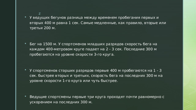 У ведущих бегунов разница между временем пробегания первых и вторых 400 м равна 1 сек. Самые медленные, как правило, вторые или третьи 200 м. Бег на 1500 м. У спортсменов младших разрядов скорость бега на каждом 400-метровом круге падает на 2 - 3 сек. Последние 300 м пробегаются на уровне скорости 3-го круга. У спортсменов старших разрядов первые 400 м пробегаются на 1 - 3 сек. быстрее вторых и третьих, скорость бега на последних 300 м на уровне скорости 1-го круга или чуть быстрее. Ведущие спортсмены первые три круга проходят почти равномерно с ускорением на последних 300 м. 
