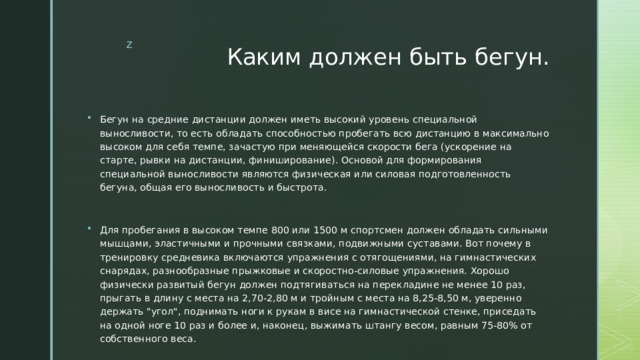 Каким должен быть бегун. Бегун на средние дистанции должен иметь высокий уровень специальной выносливости, то есть обладать способностью пробегать всю дистанцию в максимально высоком для себя темпе, зачастую при меняющейся скорости бега (ускорение на старте, рывки на дистанции, финиширование). Основой для формирования специальной выносливости являются физическая или силовая подготовленность бегуна, общая его выносливость и быстрота. Для пробегания в высоком темпе 800 или 1500 м спортсмен должен обладать сильными мышцами, эластичными и прочными связками, подвижными суставами. Вот почему в тренировку средневика включаются упражнения с отягощениями, на гимнастических снарядах, разнообразные прыжковые и скоростно-силовые упражнения. Хорошо физически развитый бегун должен подтягиваться на перекладине не менее 10 раз, прыгать в длину с места на 2,70-2,80 м и тройным с места на 8,25-8,50 м, уверенно держать 