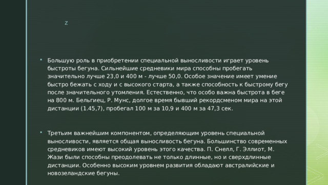 Большую роль в приобретении специальной выносливости играет уровень быстроты бегуна. Сильнейшие средневики мира способны пробегать значительно лучше 23,0 и 400 м - лучше 50,0. Особое значение имеет умение быстро бежать с ходу и с высокого старта, а также способность к быстрому бегу после значительного утомления. Естественно, что особо важна быстрота в беге на 800 м. Бельгиец, Р. Мунс, долгое время бывший рекордсменом мира на этой дистанции (1.45,7), пробегал 100 м за 10,9 и 400 м за 47,3 сек. Третьим важнейшим компонентом, определяющим уровень специальной выносливости, является общая выносливость бегуна. Большинство современных средневиков имеют высокий уровень этого качества. П. Снелл, Г. Эллиот, М. Жази были способны преодолевать не только длинные, но и сверхдлинные дистанции. Особенно высоким уровнем развития обладают австралийские и новозеландские бегуны. 