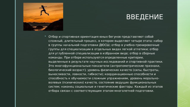 ВВЕДЕНИЕ Отбор и спортивная ориентация юных бегунов представляют собой сложный, длительный процесс, в котором выделяют четыре этапа: набор в группы начальной подготовки ДЮСШ; отбор в учебно-тренировочные группы для специализации в отдельных видах легкой атлетики; отбор для углубленной специализации в избранном виде; отбор в сборные команды. При отборе используются определенные критерии, выделенные в результате научных исследований и спортивной практики. Это многофункциональные показатели (антропометрические признаки, биологический возраст); уровень физических качеств (силы, быстроты, выносливости, ловкости, гибкости); координационные способности и способность к обучаемости сложным упражнениям, уровень морально-волевых (психических) качеств, состояние ведущих функциональных систем; наконец социальные и генетические факторы. Каждый из этапов отбора связан с соответствующим этапом многолетней подготовки. 