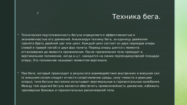 Техника бега. Техническая подготовленность бегуна определяется эффективностью и экономичностью его движений. Анализируя технику бега, за единицу движения принято брать двойной шаг или цикл. Каждый цикл состоит из двух периодов опоры (левой и правой ногой) и двух фаз полета. Период опоры длится с момента отталкивания до момента приземления. После приземления тело приходит в вертикальное положение, когда о.ц.т. находится на линии перпендикулярной площади опоры. Это положение называют моментом вертикали. При беге, который происходит в результате взаимодействия внутренних и внешних сил (к внешним силам следует отнести сопротивление среды, силу тяжести и реакцию опоры), тело бегуна постоянно испытывает вертикальные и горизонтальные колебания. Между тем задачей бегуна является обеспечить прямолинейность движения, избежать чрезмерных боковых и горизонтальных раскачиваний тела. 