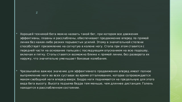 Хорошей техникой бега можно назвать такой бег, при котором все движения эффективны, плавны и расслаблены, обеспечивают продвижение вперед по прямой линии без каких-либо резких порывистых усилий. Этому в значительной степени способствует приземление на согнутую в колене ногу. Стопа при этом ставится с передней части на основание пальцев с последующим опусканием на всю подошву, включая и пятку. Стопы ставятся возможно ближе к прямой линии, без разворота их наружу, что значительно уменьшает боковые колебания. Чрезвычайно важное значение для эффективного продвижения вперед имеет полное выпрямление ноги во всех суставах во время отталкивания, которое сопровождается махом свободной ноги вперед-вверх. Бедро ноги поднимается на предельную для этого вида бега высоту. Высота подъема бедра тем меньше, чем длиннее дистанция. Голень находится в расслабленном состоянии. 