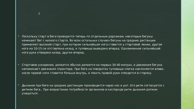 Поскольку старт в беге проводится теперь по отдельным дорожкам, некоторые бегуны начинают бег с низкого старта. Во всех остальных случаях бегуны на средние дистанции применяют высокий старт, при котором сильнейшая нога ставится у стартовой линии, другая нога на 10-15 см отставлена назад, а туловище выведено вперед. Одноименная сильнейшей ноге рука отведена назад, другая вперед. Стартовое ускорение, делается обычно делается на первых 30-40 метрах, и движения бегуна напоминают движения спринтера. При беге на поворотах туловище слегка наклоняется влево, носок правой ноги ставится больше внутрь, а локоть правой руки отводится в сторону. Дыхание при беге на средние дистанции производится через нос и рот. Его ритм согласуется с ритмом бега.. При возрастании потребности организма в кислороде ритм дыхания должен учащаться. 