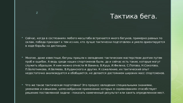 Тактика бега. Сейчас, когда в состязаниях любого масштаба встречается много бегунов, примерно равных по силам, победа приходит к тем из них, кто лучше тактически подготовлен и умело ориентируется в ходе борьбы на дистанции. Многие, даже известные, бегуны пришли к овладению тактическим мастерством долгим путем проб и ошибок. А ведь среди наших спортсменов были, да и сейчас есть такие, которые могут служить образцом. К ним можно отнести Ф.Ванина, В.Куца, И.Филина, С.Попова, Н.Соколова, П.Болотникова, И.Беляева, В.Кудинского и других. К сожалению, их тактический опыт недостаточно анализируется и обобщается, не делается достоянием широких масс спортсменов. Что же такое тактическая подготовка? Это процесс овладения специальными знаниями, умениями и навыками, целесообразное применение которых в соревнованиях способствует решению поставленной задачи - показать намеченный результат или занять определенное мест. 