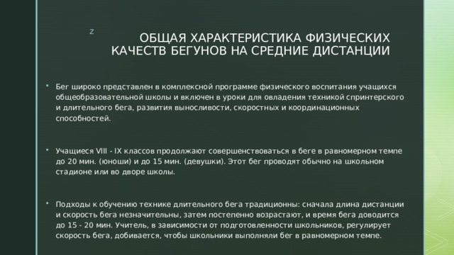 ОБЩАЯ ХАРАКТЕРИСТИКА ФИЗИЧЕСКИХ КАЧЕСТВ БЕГУНОВ НА СРЕДНИЕ ДИСТАНЦИИ Бег широко представлен в комплексной программе физического воспитания учащихся общеобразовательной школы и включен в уроки для овладения техникой спринтерского и длительного бега, развития выносливости, скоростных и координационных способностей. Учащиеся VIII - IX классов продолжают совершенствоваться в беге в равномерном темпе до 20 мин. (юноши) и до 15 мин. (девушки). Этот бег проводят обычно на школьном стадионе или во дворе школы. Подходы к обучению технике длительного бега традиционны: сначала длина дистанции и скорость бега незначительны, затем постепенно возрастают, и время бега доводится до 15 - 20 мин. Учитель, в зависимости от подготовленности школьников, регулирует скорость бега, добивается, чтобы школьники выполняли бег в равномерном темпе. 