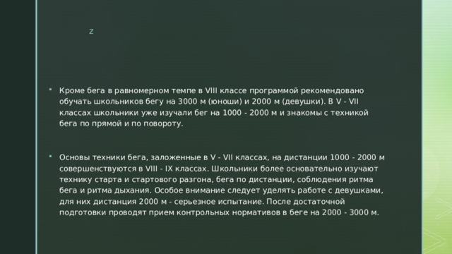 Кроме бега в равномерном темпе в VIII классе программой рекомендовано обучать школьников бегу на 3000 м (юноши) и 2000 м (девушки). В V - VII классах школьники уже изучали бег на 1000 - 2000 м и знакомы с техникой бега по прямой и по повороту. Основы техники бега, заложенные в V - VII классах, на дистанции 1000 - 2000 м совершенствуются в VIII - IX классах. Школьники более основательно изучают технику старта и стартового разгона, бега по дистанции, соблюдения ритма бега и ритма дыхания. Особое внимание следует уделять работе с девушками, для них дистанция 2000 м - серьезное испытание. После достаточной подготовки проводят прием контрольных нормативов в беге на 2000 - 3000 м. 
