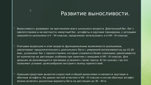 Развитие выносливости. Выносливость развивают на протяжении всего школьного возраста. Длительный бег, бег с препятствиями и на местности, минутный бег, эстафеты и круговая тренировка, с которыми знакомятся школьники в V - VII классах, продолжают использовать и в VIII - IX классах. Учитывая возросшие в этом возрасте функциональные возможности школьников, увеличивают продолжительность длительного бега с умеренной интенсивностью до 15-20 мин., усложняют бег с препятствиями, которые становятся более сложными, увеличивается их количество на дистанции, особенно при занятиях с юношами в VIII - IX классах. Для девушек не рекомендуется чрезмерно усложнять такие трассы. В тех школах, где это позволяют условия, целесообразно построить полосу препятствий. Хорошим средством развития скоростной и общей выносливости являются круговые и обычные эстафеты. На уроках легкой атлетики в VIII - IX классах в состав обычных эстафет можно включать различные варианты бега на дистанции до 30 - 40 м. 
