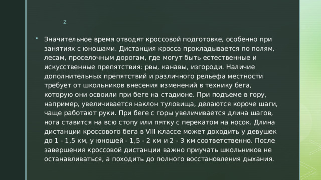 Значительное время отводят кроссовой подготовке, особенно при занятиях с юношами. Дистанция кросса прокладывается по полям, лесам, проселочным дорогам, где могут быть естественные и искусственные препятствия: рвы, канавы, изгороди. Наличие дополнительных препятствий и различного рельефа местности требует от школьников внесения изменений в технику бега, которую они освоили при беге на стадионе. При подъеме в гору, например, увеличивается наклон туловища, делаются короче шаги, чаще работают руки. При беге с горы увеличивается длина шагов, нога ставится на всю стопу или пятку с перекатом на носок. Длина дистанции кроссового бега в VIII классе может доходить у девушек до 1 - 1,5 км, у юношей - 1,5 - 2 км и 2 - 3 км соответственно. После завершения кроссовой дистанции важно приучать школьников не останавливаться, а походить до полного восстановления дыхания. 