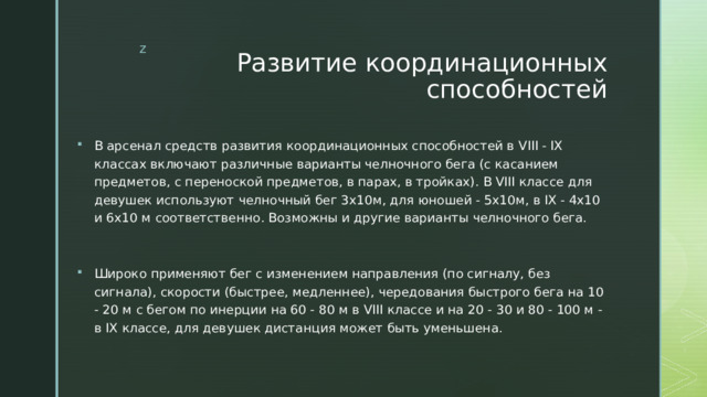 Развитие координационных способностей В арсенал средств развития координационных способностей в VIII - IX классах включают различные варианты челночного бега (с касанием предметов, с переноской предметов, в парах, в тройках). В VIII классе для девушек используют челночный бег 3х10м, для юношей - 5х10м, в IX - 4х10 и 6х10 м соответственно. Возможны и другие варианты челночного бега. Широко применяют бег с изменением направления (по сигналу, без сигнала), скорости (быстрее, медленнее), чередования быстрого бега на 10 - 20 м с бегом по инерции на 60 - 80 м в VIII классе и на 20 - 30 и 80 - 100 м - в IX классе, для девушек дистанция может быть уменьшена. 