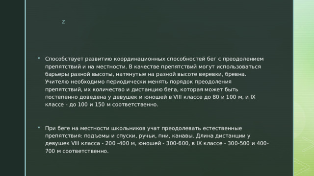 Способствует развитию координационных способностей бег с преодолением препятствий и на местности. В качестве препятствий могут использоваться барьеры разной высоты, натянутые на разной высоте веревки, бревна. Учителю необходимо периодически менять порядок преодоления препятствий, их количество и дистанцию бега, которая может быть постепенно доведена у девушек и юношей в VIII классе до 80 и 100 м, и IX классе - до 100 и 150 м соответственно. При беге на местности школьников учат преодолевать естественные препятствия: подъемы и спуски, ручьи, пни, канавы. Длина дистанции у девушек VIII класса - 200 -400 м, юношей - 300-600, в IX классе - 300-500 и 400-700 м соответственно. 
