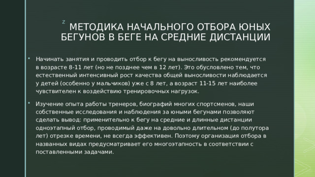 МЕТОДИКА НАЧАЛЬНОГО ОТБОРА ЮНЫХ БЕГУНОВ В БЕГЕ НА СРЕДНИЕ ДИСТАНЦИИ Начинать занятия и проводить отбор к бегу на выносливость рекомендуется в возрасте 8-11 лет (но не позднее чем в 12 лет). Это обусловлено тем, что естественный интенсивный рост качества общей выносливости наблюдается у детей (особенно у мальчиков) уже с 8 лет, а возраст 11-15 лет наиболее чувствителен к воздействию тренировочных нагрузок. Изучение опыта работы тренеров, биографий многих спортсменов, наши собственные исследования и наблюдения за юными бегунами позволяют сделать вывод: применительно к бегу на средние и длинные дистанции одноэтапный отбор, проводимый даже на довольно длительном (до полутора лет) отрезке времени, не всегда эффективен. Поэтому организация отбора в названных видах предусматривает его многоэтапность в соответствии с поставленными задачами. 