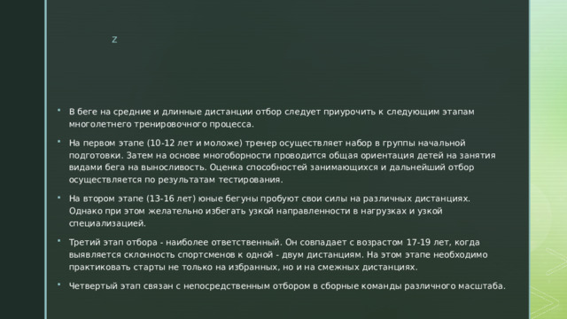 В беге на средние и длинные дистанции отбор следует приурочить к следующим этапам многолетнего тренировочного процесса. На первом этапе (10-12 лет и моложе) тренер осуществляет набор в группы начальной подготовки. Затем на основе многоборности проводится общая ориентация детей на занятия видами бега на выносливость. Оценка способностей занимающихся и дальнейший отбор осуществляется по результатам тестирования. На втором этапе (13-16 лет) юные бегуны пробуют свои силы на различных дистанциях. Однако при этом желательно избегать узкой направленности в нагрузках и узкой специализацией. Третий этап отбора - наиболее ответственный. Он совпадает с возрастом 17-19 лет, когда выявляется склонность спортсменов к одной - двум дистанциям. На этом этапе необходимо практиковать старты не только на избранных, но и на смежных дистанциях. Четвертый этап связан с непосредственным отбором в сборные команды различного масштаба. 