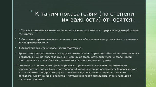 К таким показателям (по степени их важности) относятся: 1. Уровень развития важнейших физических качеств и темпы их прироста под воздействием тренировки. 2. Состояние функциональных систем организма, обеспечивающих успех в беге, и динамика их совершенствования. 3. Антропометрические особенности спортсмена. Кроме того, следует учитывать и другие показатели (которые подробно не рассматриваются в статье), а именно: свойства высшей нервной деятельности, психические особенности спортсменов и их способность к адаптации к возрастающим нагрузкам. Помимо этих показателей при отборе нужно принимать во внимание: а) модельные характеристики сильнейших спортсменов; б) индивидуальные особенности биологического возраста детей и подростков; в) критические и чувствительные периоды развития двигательных функций; г) средства и методы начальной спортивной специализации; д) состояние здоровья. 