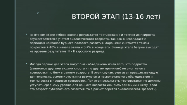 ВТОРОЙ ЭТАП (13-16 лет) на втором этапе отбора оценка результатов тестирования и темпов их прироста осуществляется с учетом биологического возраста, так как он совпадает с периодом наиболее бурного полового развития. Хорошими считаются темпы приростов 7-10% в начале этапа и 5-7% в конце его. В конце этапа бегуны выходят на уровень результатов III - II взрослого разряда. Иногда первые два этапа могут быть объединены из-за того, что подросток (занимаясь другими видами спорта и по другим причинам) не смог начать тренировки по бегу в раннем возрасте. В этом случае, учитывая предшествующую деятельность, ориентируются на результаты первоначального обследования и темпы роста в процессе тренировок. При этом результаты тестирования не должны уступать среднему уровню для данного возраста или быть близкими к нему (если это возраст пубертатного развития, то в расчет берется биологическая зрелость). 