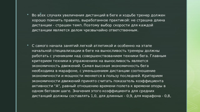 Во всех случаях увеличения дистанций в беге и ходьбе тренер должен хорошо помнить правило, выработанное практикой: не страшна длина дистанции - страшен темп. Поэтому выбор скорости для каждой дистанции является делом чрезвычайно ответственным. С самого начала занятий легкой атлетикой и особенно на этапе начальной специализации в беге на выносливость тренеры должны работать с учениками над совершенствованием техники бега. Главным критерием техники в упражнениях на выносливость является экономичность движений. Самая высокая экономичность бега необходима в марафоне, с уменьшением дистанции соотношение экономичности и мощности меняется в пользу последней. Критерием экономичности движений принято считать показатель коэффициента активности 