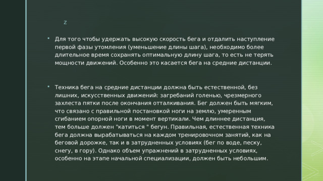 Для того чтобы удержать высокую скорость бега и отдалить наступление первой фазы утомления (уменьшение длины шага), необходимо более длительное время сохранять оптимальную длину шага, то есть не терять мощности движений. Особенно это касается бега на средние дистанции. Техника бега на средние дистанции должна быть естественной, без лишних, искусственных движений: загребаний голенью, чрезмерного захлеста пятки после окончания отталкивания. Бег должен быть мягким, что связано с правильной постановкой ноги на землю, умеренным сгибанием опорной ноги в момент вертикали. Чем длиннее дистанция, тем больше должен 