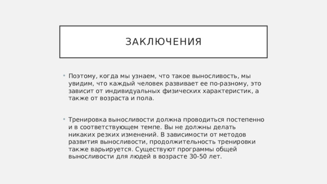 заключения Поэтому, когда мы узнаем, что такое выносливость, мы увидим, что каждый человек развивает ее по-разному, это зависит от индивидуальных физических характеристик, а также от возраста и пола. Тренировка выносливости должна проводиться постепенно и в соответствующем темпе. Вы не должны делать никаких резких изменений. В зависимости от методов развития выносливости, продолжительность тренировки также варьируется. Существуют программы общей выносливости для людей в возрасте 30-50 лет. 
