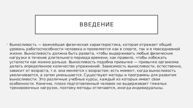 Введение Выносливость — важнейшая физическая характеристика, которая отражает общий уровень работоспособности человека и проявляется как в спорте, так и в повседневной жизни. Выносливость должна быть развита, чтобы выдерживать любые физические нагрузки в течение длительного периода времени, как правило, чтобы избежать усталости как можно дольше. Выносливость подобна привычке — привычке организма делать определенное количество упражнений. Зависимость выносливости, естественно, зависит от возраста, т.е. она меняется с возрастом; есть момент, когда выносливость увеличивается, а затем уменьшается. Существуют методы и программы для развития выносливости. Это различные учебные курсы, каждый из которых имеет свои особенности. Конечно, плохо подготовленный человек не выдерживает тяжелых тренировочных нагрузок, поэтому методы отличаются, иногда индивидуальны. 