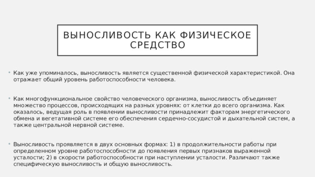 Выносливость как физическое средство Как уже упоминалось, выносливость является существенной физической характеристикой. Она отражает общий уровень работоспособности человека. Как многофункциональное свойство человеческого организма, выносливость объединяет множество процессов, происходящих на разных уровнях: от клетки до всего организма. Как оказалось, ведущая роль в появлении выносливости принадлежит факторам энергетического обмена и вегетативной системе его обеспечения сердечно-сосудистой и дыхательной систем, а также центральной нервной системе. Выносливость проявляется в двух основных формах: 1) в продолжительности работы при определенном уровне работоспособности до появления первых признаков выраженной усталости; 2) в скорости работоспособности при наступлении усталости. Различают также специфическую выносливость и общую выносливость. 
