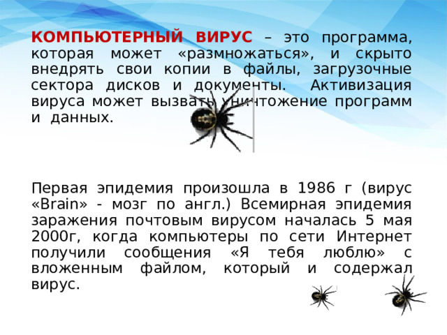 КОМПЬЮТЕРНЫЙ ВИРУС – это программа, которая может «размножаться», и скрыто внедрять свои копии в файлы, загрузочные сектора дисков и документы. Активизация вируса может вызвать уничтожение программ и данных. Первая эпидемия произошла в 1986 г (вирус «Brain» - мозг по англ.) Всемирная эпидемия заражения почтовым вирусом началась 5 мая 2000г, когда компьютеры по сети Интернет получили сообщения «Я тебя люблю» с вложенным файлом, который и содержал вирус. 