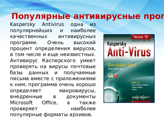 Популярные антивирусные программы Kaspersky Antivirus одна из популярнейших и наиболее качественных антивирусных программ. Очень высокий процент определения вирусов, в том числе и еще неизвестных. Антивирус Касперского умеет проверять на вирусы почтовые базы данных и получаемые письма вместе с приложениями к ним; программа очень хорошо определяет макровирусы, внедренные в документы Microsoft Office, а также проверяет наиболее популярные форматы архивов. 