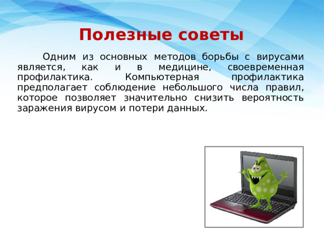 Полезные советы  Одним из основных методов борьбы с вирусами является, как и в медицине, своевременная профилактика. Компьютерная профилактика предполагает соблюдение небольшого числа правил, которое позволяет значительно снизить вероятность заражения вирусом и потери данных.   