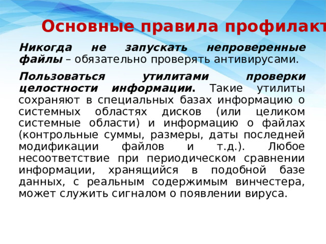 Основные правила профилактики Никогда не запускать непроверенные файлы  – обязательно проверять антивирусами. Пользоваться утилитами проверки целостности информации . Такие утилиты сохраняют в специальных базах информацию о системных областях дисков (или целиком системные области) и информацию о файлах (контрольные суммы, размеры, даты последней модификации файлов и т.д.). Любое несоответствие при периодическом сравнении информации, хранящийся в подобной базе данных, с реальным содержимым винчестера, может служить сигналом о появлении вируса. 