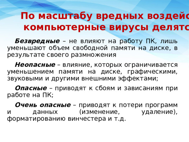     По масштабу вредных воздействий компьютерные вирусы делятся на: Безвредные – не влияют на работу ПК, лишь уменьшают объем свободной памяти на диске, в результате своего размножения Неопасные – влияние, которых ограничивается уменьшением памяти на диске, графическими, звуковыми и другими внешними эффектами; Опасные – приводят к сбоям и зависаниям при работе на ПК; Очень опасные – приводят к потери программ и данных (изменение, удаление), форматированию винчестера и т.д.   